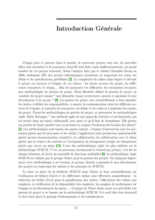 Introduction Générale
Chaque jour et partout dans le monde, de nouveaux projets sont nés, de nouvelles
idées sont inventées et de nouveaux objectifs sont xés, mais malheureusement, un grand
nombre de ces projets échouent. Selon l'analyse faite par le cabinet Standish Group en
2009, seulement 38% des projets informatiques réussissent en respectant les coûts, les
délais et les spécications prédénies [7]. La complexité du milieu dans lequel se déroule
le projet est souvent à l'origine de ces échecs : les divers acteurs du projet, les dié-
rentes ressources, le temps,... An de surmonter ces dicultés, les entreprises recourent
aux méthodologies de gestion de projet. Rémi Bachelet dénit la gestion de projet ou
conduite de projet comme  une démarche visant à structurer, assurer et optimiser le bon
déroulement d'un projet  [8]. La gestion du projet vise essentiellement à bien planier
les tâches, à dénir les responsabilités, à assurer la communication entre les diérents ac-
teurs de l'équipe, à contrôler les ressources, les délais et les coûts et à maîtriser les risques
du projet. Parmi les méthodologies de gestion de projet, se présentent les méthodologies
Agile. Selon Messager,  une méthode agile est une approche itérative et incrémentale, qui
est menée dans un esprit collaboratif, avec juste ce qu'il faut de formalisme. Elle génère
un produit de haute qualité tout en prenant en compte l'évolution des besoins des clients
[1] .Ces méthodologies sont basées sur quatre valeurs : l'équipe (l'interaction avec les per-
sonnes plutôt que les processus et les outils), l'application (une production opérationnelle
plutôt qu'une documentation complète), la collaboration (la collaboration avec le client
plutôt que le respect du contrat) et l'acceptation du changement (réagir au changement
plutôt que suivre un plan) [15]. L'une des méthodologies Agile les plus utilisées est la
méthodologie SCRUM. C'est un processus incrémental et itératif qui permet, à la n de
chaque itération, de livrer un ensemble de fonctions utilisables [9]. La méthodologie Agile
SCRUM est utilisée par le groupe Telnet pour la gestion des projets. En adaptant légère-
ment cette méthodologie à ses besoins, le groupe cherche à garantir le bon déroulement
des projets en respectant les valeurs et les principes de SCRUM.
La mise en place de la méthode SCRUM dans Telnet se base essentiellement sur
l'utilisation de chiers Excel et les diérentes tâches sont eectuées manuellement : la
rédaction du chier Excel pour la planication des tâches, l'aectation des tâches aux
employés, la vérication de la disponibilité des employés, les graphes de performance de
l'équipe et du déroulement du sprint, ... L'équipe de Telnet désire avoir un outil dédié à la
gestion de projet et se basant sur la méthodologie SCRUM. Cet outil doit être interactif
et doit aussi gérer le partage d'informations et de connaissances.
12
 
