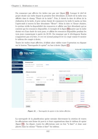 Chapitre 5. Réalisation et test
On commence par aecter les tâches une par une (gure 80). Lorsque le chef de
projet choisit une tâche depuis la première liste déroulante, la durée de la tâche sera
achée dans le champ Durée de la tâche. Puis, il choisit la date de début de la
réalisation de la tâche, il peut même choisir de commencer la tâche le matin ou bien
l'après-midi à travers la liste déroulante Heure. Selon la date et l'heure choisies,
le système vérie la disponibilité des ressources et ache une liste déroulante qui ne
contient que les ressources disponibles. L'exemple de la gure 80 montre que la tâche
choisie est d'une durée de trois jours, et ache les ressources disponibles pendant les
trois jours commençant à partir du 22/05. On remarque que le développeur Karim
n'appartient pas à la liste, et ceci est normal puisqu'il est en congé comme le montre
le tableau des congés à droite.
Toutes les tâches étant aectées, il fallait alors valider toute l'opération en cliquant
sur le bouton Sauvegarder le sprint en bas à droite (gure 81).
Figure 81  Sauvegarde du sprint et des tâches aectées
La sauvegarde de la planication sprint entraîne directement la création de toutes
les aectations sous forme de post-it et leurs organisations dans le tableau de sprint
(gure 82). Au départ, toutes les aectations sont en état à faire et donc sont
placées dans la colonne Tâches à faire du tableau.
112
 