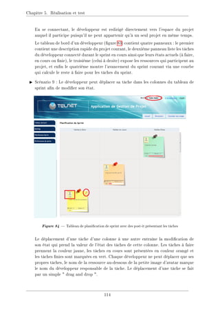 Chapitre 5. Réalisation et test
En se connectant, le développeur est redirigé directement vers l'espace du projet
auquel il participe puisqu'il ne peut appartenir qu'à un seul projet en même temps.
Le tableau de bord d'un développeur (gure 83) contient quatre panneaux : le premier
contient une description rapide du projet courant, le deuxième panneau liste les tâches
du développeur connecté durant le sprint en cours ainsi que leurs états actuels (à faire,
en cours ou nie), le troisième (celui à droite) expose les ressources qui participent au
projet, et enn le quatrième montre l'avancement du sprint courant via une courbe
qui calcule le reste à faire pour les tâches du sprint.
I Scénario 9 : Le développeur peut déplacer sa tâche dans les colonnes du tableau de
sprint an de modier son état.
Figure84 Tableau de planication de sprint avec des post-it présentant les tâches
Le déplacement d'une tâche d'une colonne à une autre entraîne la modication de
son état qui prend la valeur de l'état des tâches de cette colonne. Les tâches à faire
prennent la couleur jaune, les tâches en cours sont présentées en couleur orangé et
les tâches nies sont marquées en vert. Chaque développeur ne peut déplacer que ses
propres tâches, le nom de la ressource au-dessous de la petite image d'avatar marque
le nom du développeur responsable de la tâche. Le déplacement d'une tâche se fait
par un simple  drag and drop .
114
 