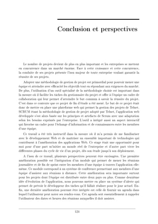 Conclusion et perspectives
Le nombre de projets devient de plus en plus important et les entreprises se mettent
en concurrence dans un marché énorme. Face à cette croissance et cette concurrence,
la conduite de ses projets présente l'issu majeur de toute entreprise voulant garantir la
réussite de ses projets.
Adopter une méthodologie de gestion de projet est primordial pour pouvoir mener une
équipe et atteindre avec ecacité les objectifs tout en répondant aux exigences du marché.
De plus, l'utilisation d'un outil spécialisé de la méthodologie choisie est important dans
la mesure où il facilite les tâches du gestionnaire du projet et ore à l'équipe un cadre de
collaboration qui leur permet d'atteindre le but commun à savoir la réussite du projet.
C'est dans ce contexte que ce projet de n d'étude a été mené. Le but de ce projet était
donc de mettre en place une plateforme web qui permet la gestion des projets de Telnet.
SCRUM étant la méthodologie de gestion de projet adopté par Telnet, l'application web
développée s'est alors basée sur les principes et artefacts de Scrum avec une adaptation
selon les besoins exprimés par l'entreprise. L'outil a intégré aussi un aspect interactif
qui favorise un cadre pour l'échange d'information et de connaissances entre les membres
d'une équipe.
Ce travail a été très instructif dans la mesure où il m'a permis de me familiariser
avec le développement Web et de maîtriser un ensemble important de technologies qui
contribuent à l'amélioration des applications Web. Ce stage était une opportunité pour
moi pour d'une part m'initier au monde réel de l'entreprise et d'autre part vivre les
diérentes phases du cycle de vie d'un projet, dès son étude jusqu'à son déploiement.
A l'issu de ce travail, plusieurs perspectives peuvent être envisagées. Une première
amélioration possible est l'intégration d'un module qui permet de mener les réunions
journalière et de n de sprint entre les membres d'une équipe à travers l'application elle-
même. Ce module correspond à un système de conférence permettant aux membres d'une
équipe d'assister aux réunions à distance. Cette amélioration sera importante surtout
pour les projets dont l'équipe est distribuée entre deux pays ou plus. Comme deuxième
idée d'évolution de l'application, nous pouvons mettre en place un système d'alerte qui
permet de prévoir le développeur des tâches qu'il fallait réaliser pour le jour actuel. En-
n, une dernière amélioration pouvant être intégrée est celle de fournir un agenda dans
lequel l'utilisateur peut noter ses rendez-vous. Cet agenda sert essentiellement à rappeler
l'utilisateur des dates et heures des réunions auxquelles il doit assister.
124
 