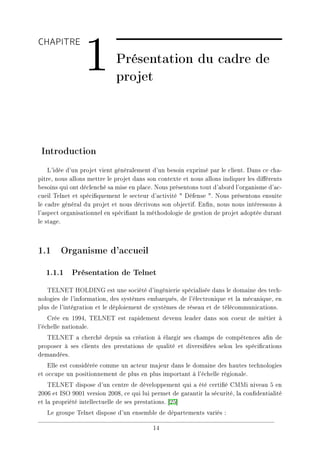 CHAPITRE
1 Présentation du cadre de
projet
Introduction
L'idée d'un projet vient généralement d'un besoin exprimé par le client. Dans ce cha-
pitre, nous allons mettre le projet dans son contexte et nous allons indiquer les diérents
besoins qui ont déclenché sa mise en place. Nous présentons tout d'abord l'organisme d'ac-
cueil Telnet et spéciquement le secteur d'activité  Défense . Nous présentons ensuite
le cadre général du projet et nous décrivons son objectif. Enn, nous nous intéressons à
l'aspect organisationnel en spéciant la méthodologie de gestion de projet adoptée durant
le stage.
1.1 Organisme d'accueil
1.1.1 Présentation de Telnet
TELNET HOLDING est une société d'ingénierie spécialisée dans le domaine des tech-
nologies de l'information, des systèmes embarqués, de l'électronique et la mécanique, en
plus de l'intégration et le déploiement de systèmes de réseau et de télécommunications.
Crée en 1994, TELNET est rapidement devenu leader dans son coeur de métier à
l'échelle nationale.
TELNET a cherché depuis sa création à élargir ses champs de compétences an de
proposer à ses clients des prestations de qualité et diversiées selon les spécications
demandées.
Elle est considérée comme un acteur majeur dans le domaine des hautes technologies
et occupe un positionnement de plus en plus important à l'échelle régionale.
TELNET dispose d'un centre de développement qui a été certié CMMi niveau 5 en
2006 et ISO 9001 version 2008, ce qui lui permet de garantir la sécurité, la condentialité
et la propriété intellectuelle de ses prestations. [25]
Le groupe Telnet dispose d'un ensemble de départements variés :
14
 
