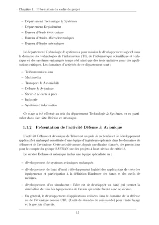 Chapitre 1. Présentation du cadre de projet
− Département Technologie  Systèmes
− Département Déploiement
− Bureau d'étude électronique
− Bureau d'études Microélectroniques
− Bureau d'études mécaniques
Le département Technologie  systèmes a pour mission le développement logiciel dans
le domaine des technologies de l'information (TI), de l'informatique scientique et tech-
nique et des systèmes embarqués temps réel ainsi que des tests unitaires pour des appli-
cations critiques. Les domaines d'activités de ce département sont :
− Télécommunications
− Multimédia
− Transport  Automobile
− Défense  Avionique
− Sécurité  carte à puce
− Industrie
− Systèmes d'information
Ce stage a été eectué au sein du département Technologie  Systèmes, et en parti-
culier dans l'activité Défense et Avionique.
1.1.2 Présentation de l'activité Défense  Avionique
L'activité Défense et Avionique de Telnet est un pôle de recherche et de développement
applicatif et embarqué constituée d'une équipe d'ingénieurs opérants dans les domaines de
défense et de l'avionique. Cette activité assure, depuis une dizaine d'année, des prestations
pour le compte du groupe SAFRAN sur des projets à haut niveau de criticité.
Le service Défense et avionique inclus une équipe spécialisée en :
− développement de systèmes avioniques embarqués
− développement de banc d'essai : développement logiciel des applications de tests des
équipements et participation à la dénition Hardware des bancs et des outils de
mesures.
− développement d'un simulateur : l'idée est de développer un banc qui permet la
simulation de tous les équipements de l'avion qui s'interfacent avec ce service.
− En général, le développement d'applications utilisées dans le domaine de la défense
ou de l'avionique comme CDU (Unité de données de commande) pour l'interfaçage
et la gestion d'inertie.
15
 