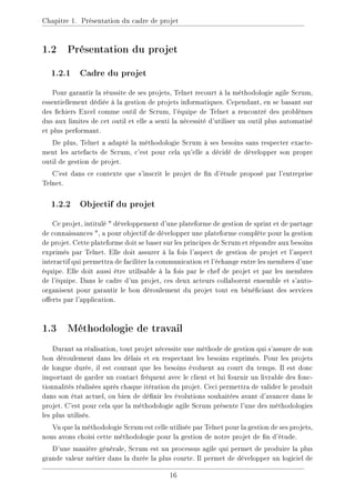 Chapitre 1. Présentation du cadre de projet
1.2 Présentation du projet
1.2.1 Cadre du projet
Pour garantir la réussite de ses projets, Telnet recourt à la méthodologie agile Scrum,
essentiellement dédiée à la gestion de projets informatiques. Cependant, en se basant sur
des chiers Excel comme outil de Scrum, l'équipe de Telnet a rencontré des problèmes
dus aux limites de cet outil et elle a senti la nécessité d'utiliser un outil plus automatisé
et plus performant.
De plus, Telnet a adapté la méthodologie Scrum à ses besoins sans respecter exacte-
ment les artefacts de Scrum, c'est pour cela qu'elle a décidé de développer son propre
outil de gestion de projet.
C'est dans ce contexte que s'inscrit le projet de n d'étude proposé par l'entreprise
Telnet.
1.2.2 Objectif du projet
Ce projet, intitulé  développement d'une plateforme de gestion de sprint et de partage
de connaissances , a pour objectif de développer une plateforme complète pour la gestion
de projet. Cette plateforme doit se baser sur les principes de Scrum et répondre aux besoins
exprimés par Telnet. Elle doit assurer à la fois l'aspect de gestion de projet et l'aspect
interactif qui permettra de faciliter la communication et l'échange entre les membres d'une
équipe. Elle doit aussi être utilisable à la fois par le chef de projet et par les membres
de l'équipe. Dans le cadre d'un projet, ces deux acteurs collaborent ensemble et s'auto-
organisent pour garantir le bon déroulement du projet tout en bénéciant des services
oerts par l'application.
1.3 Méthodologie de travail
Durant sa réalisation, tout projet nécessite une méthode de gestion qui s'assure de son
bon déroulement dans les délais et en respectant les besoins exprimés. Pour les projets
de longue durée, il est courant que les besoins évoluent au court du temps. Il est donc
important de garder un contact fréquent avec le client et lui fournir un livrable des fonc-
tionnalités réalisées après chaque itération du projet. Ceci permettra de valider le produit
dans son état actuel, ou bien de dénir les évolutions souhaitées avant d'avancer dans le
projet. C'est pour cela que la méthodologie agile Scrum présente l'une des méthodologies
les plus utilisés.
Vu que la méthodologie Scrum est celle utilisée par Telnet pour la gestion de ses projets,
nous avons choisi cette méthodologie pour la gestion de notre projet de n d'étude.
D'une manière générale, Scrum est un processus agile qui permet de produire la plus
grande valeur métier dans la durée la plus courte. Il permet de développer un logiciel de
16
 