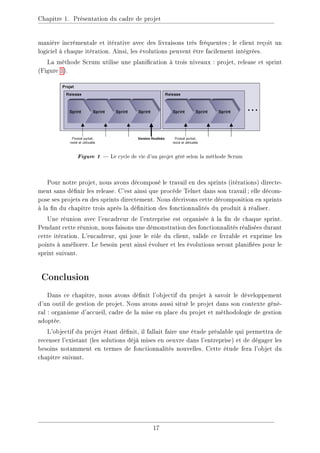 Chapitre 1. Présentation du cadre de projet
manière incrémentale et itérative avec des livraisons très fréquentes; le client reçoit un
logiciel à chaque itération. Ainsi, les évolutions peuvent être facilement intégrées.
La méthode Scrum utilise une planication à trois niveaux : projet, release et sprint
(Figure 1).
Figure 1  Le cycle de vie d'un projet géré selon la méthode Scrum
Pour notre projet, nous avons décomposé le travail en des sprints (itérations) directe-
ment sans dénir les release. C'est ainsi que procède Telnet dans son travail; elle décom-
pose ses projets en des sprints directement. Nous décrivons cette décomposition en sprints
à la n du chapitre trois après la dénition des fonctionnalités du produit à réaliser.
Une réunion avec l'encadreur de l'entreprise est organisée à la n de chaque sprint.
Pendant cette réunion, nous faisons une démonstration des fonctionnalités réalisées durant
cette itération. L'encadreur, qui joue le rôle du client, valide ce livrable et exprime les
points à améliorer. Le besoin peut ainsi évoluer et les évolutions seront planiées pour le
sprint suivant.
Conclusion
Dans ce chapitre, nous avons dénit l'objectif du projet à savoir le développement
d'un outil de gestion de projet. Nous avons aussi situé le projet dans son contexte géné-
ral : organisme d'accueil, cadre de la mise en place du projet et méthodologie de gestion
adoptée.
L'objectif du projet étant dénit, il fallait faire une étude préalable qui permettra de
recenser l'existant (les solutions déjà mises en oeuvre dans l'entreprise) et de dégager les
besoins notamment en termes de fonctionnalités nouvelles. Cette étude fera l'objet du
chapitre suivant.
17
 