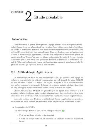 CHAPITRE
2 Etude préalable
Introduction
Dans le cadre de la gestion de ses projets, l'équipe Telnet a choisi d'adopter la métho-
dologie Scrum (avec une adaptation à leurs besoins). Sans utiliser aucun logiciel spécique
de Scrum, la méthode de Telnet se base essentiellement sur l'utilisation des chiers Excel
et les diérentes tâches se font manuellement. Dans ce chapitre, nous présentons tout
d'abord la méthodologie Agile Scrum. Ensuite, nous analysons la méthode de gestion de
projet actuelle de Telnet d'une part, et faisons un inventaire des outils de Scrum existants
d'une autre part. Cette étude nous permettra d'évaluer les limites de la méthode de tra-
vail de Telnet, et les limites de chaque outil existant par rapport à leurs besoins, an de
proposer un outil qui répondra mieux à leurs attentes.
2.1 Méthodologie Agile Scrum
La méthodologie SCRUM est une méthodologie Agile, qui permet à une équipe de
collaborer pour atteindre un objectif commun dans un cycle itératif. Le terme SCRUM
est issu du terme  mêlée ,  Rugby  en anglais; il signie le fait d'avancer ensemble
vers un but commun. Le vocabulaire de Scrum est en langue anglaise à la base, donc, tout
au long du rapport nous utiliserons les termes tels qu'ils le sont en anglais.
Chaque itération dans SCRUM est présentée par un Sprint d'une durée de 2 à 4
semaines. À la n de chaque sprint, un logiciel opérationnel doit être livré au client pour
décider soit de le livrer dans l'état, soit de continuer à l'améliorer pendant le sprint suivant.
Dans cette section, nous décrivons la méthodologie Scrum en présentant ses principes,
ses acteurs, ses outils de base, les cérémonies mises en place et les estimations utilisés.
I Les principes de SCRUM
La méthodologie Scrum se base sur les principes suivants [9] :
− C'est une méthode itérative et incrémentale
− A la n de chaque itération, un ensemble de fonctions en état de marche est
livrées.
18
 