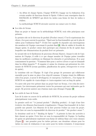 Chapitre 2. Etude préalable
− Au début de chaque Sprint, l'équipe SCRUM s'engage sur la réalisation d'un
certain nombre de fonctions durant le Sprint. Celles-ci sont renseignées dans le
BACKLOG de SPRINT qui décrit les tâches sous forme de liste de tâches à
réaliser.
− La méthodologie SCRUM nécessite souvent un contact avec le client.
I Les rôles de Scrum
Dans un projet se basant sur la méthodologie SCRUM, trois rôles principaux sont
présents.
Le premier rôle est le directeur de produit (Product owner). C'est le représentant des
clients; il se pose souvent la question : Quel sont les fonctionnalités qui ont le plus de
valeur pour l'utilisateur nal?. Il doit être capable de répondre aux interrogations
des membres de l'équipe concernant le produit nal [3]. An de valider le livrable de
chaque sprint, le product owner doit participer aux réunions de n de sprint dans
lesquelles une démonstration du produit livré est présentée.
Le second rôle est le facilitateur de processus (Scrum Master). Jouant le rôle de l'ani-
mateur de l'équipe, il veille à ce que chaque membre de l'équipe puisse travailler
dans les meilleures conditions en éliminant les obstacles et perturbations. Il se pose
constamment la question : Comment faire pour y arriver à livrer ce qui est demandé
dans les délais impartis?. Il organise et anime les réunions qui présentent les céré-
monies de SCRUM (scrum quotidien, planication du sprint, rétrospective et revue
de sprint).
Le troisième rôle est l'Equipe. Il s'agit d'un groupe de personnes qui collaborent
ensemble pour la mise en place d'un objectif commun. L'équipe réunit les diérents
rôles d'un projet, à savoir le développeur, le concepteur, l'architecte,...Une équipe de
SCRUM est capable de s'auto-diriger et s'auto-organiser tout au long du sprint.
Un autre rôle peut être présent dans un projet basé sur Scrum, c'est celui des inter-
venants. Les intervenants présentent toutes les personnes qui sont intéressées par le
projet. Ils peuvent assister aux réunions mais sans déranger l'équipe [2]
I Les outils de base de Scrum
Lors de la mise en oeuvre de la méthode de SCRUM, les acteurs du projet utilisent
principalement trois outils.
Le premier outil est  le journal produit  (Backlog produit) : il s'agit d'une liste
évolutive des éléments fonctionnels à implémenter. Chaque fonctionnalité de la liste
possède une priorité. Les éléments de la liste peuvent évoluer au cours du projet.
Cette liste est sous la responsabilité du directeur de produit  the product owner .
Le deuxième outil est le  Backlog de Sprint  : il présente la liste des activités à
faire durant un sprint. Cette liste est sous la responsabilité de l'équipe. Le backlog
de sprint est généralement représenté sous forme de tableau blanc avec trois colonnes
(Figure 2) : une première pour les tâches prévues, une deuxième colonne pour les
tâches en cours de réalisation et une autre pour les tâches terminées. L'avancement
19
 