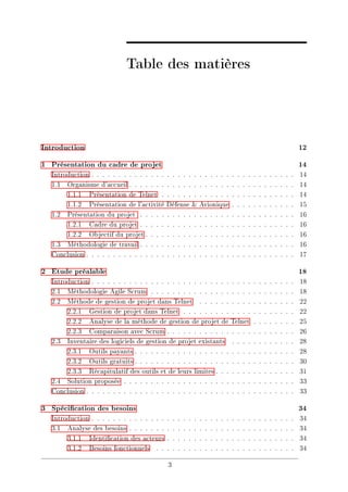 Table des matières
Introduction 12
1 Présentation du cadre de projet 14
Introduction . . . . . . . . . . . . . . . . . . . . . . . . . . . . . . . . . . . . . . 14
1.1 Organisme d'accueil . . . . . . . . . . . . . . . . . . . . . . . . . . . . . . . 14
1.1.1 Présentation de Telnet . . . . . . . . . . . . . . . . . . . . . . . . . 14
1.1.2 Présentation de l'activité Défense & Avionique . . . . . . . . . . . . 15
1.2 Présentation du projet . . . . . . . . . . . . . . . . . . . . . . . . . . . . . 16
1.2.1 Cadre du projet . . . . . . . . . . . . . . . . . . . . . . . . . . . . . 16
1.2.2 Objectif du projet . . . . . . . . . . . . . . . . . . . . . . . . . . . . 16
1.3 Méthodologie de travail . . . . . . . . . . . . . . . . . . . . . . . . . . . . . 16
Conclusion . . . . . . . . . . . . . . . . . . . . . . . . . . . . . . . . . . . . . . . 17
2 Etude préalable 18
Introduction . . . . . . . . . . . . . . . . . . . . . . . . . . . . . . . . . . . . . . 18
2.1 Méthodologie Agile Scrum . . . . . . . . . . . . . . . . . . . . . . . . . . . 18
2.2 Méthode de gestion de projet dans Telnet . . . . . . . . . . . . . . . . . . 22
2.2.1 Gestion de projet dans Telnet . . . . . . . . . . . . . . . . . . . . . 22
2.2.2 Analyse de la méthode de gestion de projet de Telnet . . . . . . . . 25
2.2.3 Comparaison avec Scrum . . . . . . . . . . . . . . . . . . . . . . . . 26
2.3 Inventaire des logiciels de gestion de projet existants . . . . . . . . . . . . 28
2.3.1 Outils payants . . . . . . . . . . . . . . . . . . . . . . . . . . . . . . 28
2.3.2 Outils gratuits . . . . . . . . . . . . . . . . . . . . . . . . . . . . . . 30
2.3.3 Récapitulatif des outils et de leurs limites . . . . . . . . . . . . . . . 31
2.4 Solution proposée . . . . . . . . . . . . . . . . . . . . . . . . . . . . . . . . 33
Conclusion . . . . . . . . . . . . . . . . . . . . . . . . . . . . . . . . . . . . . . . 33
3 Spécication des besoins 34
Introduction . . . . . . . . . . . . . . . . . . . . . . . . . . . . . . . . . . . . . . 34
3.1 Analyse des besoins . . . . . . . . . . . . . . . . . . . . . . . . . . . . . . . 34
3.1.1 Identication des acteurs . . . . . . . . . . . . . . . . . . . . . . . . 34
3.1.2 Besoins fonctionnels . . . . . . . . . . . . . . . . . . . . . . . . . . 34
3
 