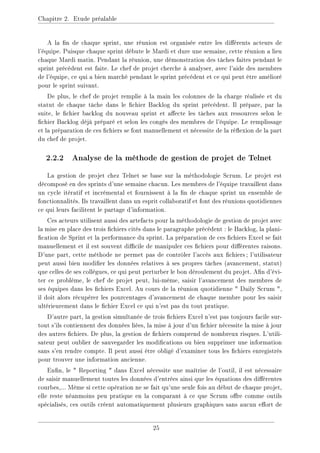Chapitre 2. Etude préalable
A la n de chaque sprint, une réunion est organisée entre les diérents acteurs de
l'équipe. Puisque chaque sprint débute le Mardi et dure une semaine, cette réunion a lieu
chaque Mardi matin. Pendant la réunion, une démonstration des tâches faites pendant le
sprint précédent est faite. Le chef de projet cherche à analyser, avec l'aide des membres
de l'équipe, ce qui a bien marché pendant le sprint précédent et ce qui peut être amélioré
pour le sprint suivant.
De plus, le chef de projet remplie à la main les colonnes de la charge réalisée et du
statut de chaque tâche dans le chier Backlog du sprint précédent. Il prépare, par la
suite, le chier backlog du nouveau sprint et aecte les tâches aux ressources selon le
chier Backlog déjà préparé et selon les congés des membres de l'équipe. Le remplissage
et la préparation de ces chiers se font manuellement et nécessite de la réexion de la part
du chef de projet.
2.2.2 Analyse de la méthode de gestion de projet de Telnet
La gestion de projet chez Telnet se base sur la méthodologie Scrum. Le projet est
décomposé en des sprints d'une semaine chacun. Les membres de l'équipe travaillent dans
un cycle itératif et incrémental et fournissent à la n de chaque sprint un ensemble de
fonctionnalités. Ils travaillent dans un esprit collaboratif et font des réunions quotidiennes
ce qui leurs facilitent le partage d'information.
Ces acteurs utilisent aussi des artefacts pour la méthodologie de gestion de projet avec
la mise en place des trois chiers cités dans le paragraphe précédent : le Backlog, la plani-
cation de Sprint et la performance du sprint. La préparation de ces chiers Excel se fait
manuellement et il est souvent dicile de manipuler ces chiers pour diérentes raisons.
D'une part, cette méthode ne permet pas de contrôler l'accès aux chiers; l'utilisateur
peut aussi bien modier les données relatives à ses propres tâches (avancement, statut)
que celles de ses collègues, ce qui peut perturber le bon déroulement du projet. An d'évi-
ter ce problème, le chef de projet peut, lui-même, saisir l'avancement des membres de
ses équipes dans les chiers Excel. Au cours de la réunion quotidienne  Daily Scrum ,
il doit alors récupérer les pourcentages d'avancement de chaque membre pour les saisir
ultérieurement dans le chier Excel ce qui n'est pas du tout pratique.
D'autre part, la gestion simultanée de trois chiers Excel n'est pas toujours facile sur-
tout s'ils contiennent des données liées, la mise à jour d'un chier nécessite la mise à jour
des autres chiers. De plus, la gestion de chiers comprend de nombreux risques. L'utili-
sateur peut oublier de sauvegarder les modications ou bien supprimer une information
sans s'en rendre compte. Il peut aussi être obligé d'examiner tous les chiers enregistrés
pour trouver une information ancienne.
Enn, le  Reporting  dans Excel nécessite une maîtrise de l'outil, il est nécessaire
de saisir manuellement toutes les données d'entrées ainsi que les équations des diérentes
courbes,... Même si cette opération ne se fait qu'une seule fois au début de chaque projet,
elle reste néanmoins peu pratique en la comparant à ce que Scrum ore comme outils
spécialisés, ces outils créent automatiquement plusieurs graphiques sans aucun eort de
25
 