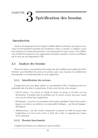 CHAPITRE
3 Spécication des besoins
Introduction
Avant le développement de tout logiciel, il fallait dénir le périmètre du projet en cou-
vrant les fonctionnalités attendues par l'utilisateur. Dans ce contexte, ce chapitre a pour
but d'analyser les besoins fonctionnels et non fonctionnels de notre projet. Nous dénis-
sons d'abord les besoins de notre application sous forme textuelle et nous les modélisons
par la suite par des diagrammes UML.
3.1 Analyse des besoins
Dans cette partie, nous présentons les besoins que doit satisfaire notre application Web.
D'abord, nous identions les acteurs du système, puis, nous exposons les spécications
fonctionnelles et non fonctionnelles de notre application.
3.1.1 Identication des acteurs
L'application que nous allons réaliser est une plateforme Web. L'utilisateur doit être
authentié an d'accéder à la plateforme. Il doit avoir l'un des rôles suivants :
− Chef de projet : Cet acteur est chargé de mener un projet et de gérer son bon
déroulement. Il possède plus de privilèges que les autres acteurs sans pour autant
avoir tous les droits dans l'application.
− Développeur : cet acteur est un membre d'une équipe spécique. Il peut être un déve-
loppeur, un testeur, un architecte, un responsable technique,... par abus de langage :
développeur.
− Administrateur : son rôle consiste uniquement à nommer les chefs de projets dans
l'application et il est le seul à avoir ce droit. De ce fait, il n'apparaît pas comme
acteur principal.
3.1.2 Besoins fonctionnels
L'application fournira aux utilisateurs quatre modules :
34
 