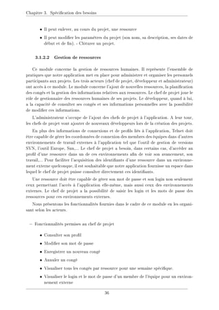 Chapitre 3. Spécication des besoins
• Il peut enlever, au cours du projet, une ressource
• Il peut modier les paramètres du projet (son nom, sa description, ses dates de
début et de n). - Clôturer un projet.
3.1.2.2 Gestion de ressources
Ce module concerne la gestion de ressources humaines. Il représente l'ensemble de
pratiques que notre application met en place pour administrer et organiser les personnels
participants aux projets. Les trois acteurs (chef de projet, développeur et administrateur)
ont accès à ce module. Le module concerne l'ajout de nouvelles ressources, la planication
des congés et la gestion des informations relatives aux ressources. Le chef de projet joue le
rôle de gestionnaire des ressources humaines de ses projets. Le développeur, quand à lui,
a la capacité de consulter ses congés et ses informations personnelles avec la possibilité
de modier ces informations.
L'administrateur s'occupe de l'ajout des chefs de projet à l'application. A leur tour,
les chefs de projet vont ajouter de nouveaux développeurs lors de la création des projets.
En plus des informations de connexions et de prols liés à l'application, Telnet doit
être capable de gérer les coordonnées de connexion des membres des équipes dans d'autres
environnements de travail externes à l'application tel que l'outil de gestion de versions
SVN, l'outil Europe, Sun,... Le chef de projet a besoin, dans certains cas, d'accéder au
prol d'une ressource dans un de ces environnements an de voir son avancement, son
travail,... Pour faciliter l'acquisition des identiants d'une ressource dans un environne-
ment externe quelconque, il est souhaitable que notre application fournisse un espace dans
lequel le chef de projet puisse consulter directement ces identiants.
Une ressource doit être capable de gérer son mot de passe et son login non seulement
ceux permettant l'accès à l'application elle-même, mais aussi ceux des environnements
externes. Le chef de projet a la possibilité de saisir les login et les mots de passe des
ressources pour ces environnements externes.
Nous présentons les fonctionnalités fournies dans le cadre de ce module en les organi-
sant selon les acteurs.
− Fonctionnalités permises au chef de projet
• Consulter son prol
• Modier son mot de passe
• Enregistrer un nouveau congé
• Annuler un congé
• Visualiser tous les congés par ressource pour une semaine spécique.
• Visualiser le login et le mot de passe d'un membre de l'équipe pour un environ-
nement externe
36
 