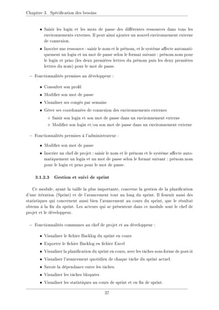 Chapitre 3. Spécication des besoins
• Saisir les login et les mots de passe des diérentes ressources dans tous les
environnements externes. Il peut ainsi ajouter un nouvel environnement externe
de connexion.
• Inscrire une ressource : saisir le nom et le prénom, et le système aecte automati-
quement un login et un mot de passe selon le format suivant : prénom.nom pour
le login et prno (les deux premières lettres du prénom puis les deux premières
lettres du nom) pour le mot de passe.
− Fonctionnalités permises au développeur :
• Consulter son prol
• Modier son mot de passe
• Visualiser ses congés par semaine
• Gérer ses coordonnées de connexion des environnements externes
 Saisir son login et son mot de passe dans un environnement externe
 Modier son login et/ou son mot de passe dans un environnement externe
− Fonctionnalités permises à l'administrateur :
• Modier son mot de passe
• Inscrire un chef de projet : saisir le nom et le prénom et le système aecte auto-
matiquement un login et un mot de passe selon le format suivant : prénom.nom
pour le login et prno pour le mot de passe.
3.1.2.3 Gestion et suivi de sprint
Ce module, ayant la taille la plus importante, concerne la gestion de la planication
d'une itération (Sprint) et de l'avancement tout au long du sprint. Il fournit aussi des
statistiques qui concernent aussi bien l'avancement au cours du sprint, que le résultat
obtenu à la n du sprint. Les acteurs qui se présentent dans ce module sont le chef de
projet et le développeur.
− Fonctionnalités communes au chef de projet et au développeur :
• Visualiser le chier Backlog du sprint en cours
• Exporter le chier Backlog en chier Excel
• Visualiser la planication du sprint en cours, avec les tâches sous forme de post-it
• Visualiser l'avancement quotidien de chaque tâche du sprint actuel.
• Savoir la dépendance entre les tâches.
• Visualiser les tâches bloquées
• Visualiser les statistiques au cours de sprint et en n de sprint.
37
 