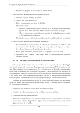 Chapitre 3. Spécication des besoins
• Exporter les graphes de statistique en chiers Excel.
− Fonctionnalités permises au chef de projet seulement :
• Créer un nouveau Backlog de sprint
• Ajouter une tâche au Backlog
• Editer ou supprimer une tâche du Backlog
• Planier le sprint
 Dénir la date de début du sprint. La date de n se calcule automatiquement
à partir de la durée du sprint dénit dans les paramètres du projet
 Aecter les ressources aux tâches, en fonction de la planication des congés
et des capacités des ressources
• Modier la ressource aectée à une tâche dans le cas où la tâche n'a pas débuté.
− Fonctionnalités permises au développeur seulement :
• Modier l'état de sa propre tâche en  à faire ,  en cours  ou  ni . Cette
modication d'état doit être faite par un simple glisser et déposer dans l'une
des colonnes du tableau de planication de sprint.
• Saisir, quotidiennement, l'avancement de ses propres tâches en cours.
• Indiquer un état  bloqué  d'une tâche, saisir un commentaire pour décrire la
cause du blocage.
3.1.2.4 Partage d'informations et de connaissances
Vu le manque d'interactivité entre les membres d'une équipe, l'application développée
doit fournir un module permettant de préparer un environnement Web favorable au par-
tage d'informations et de connaissances. Cet environnement facilitera la communication
et l'échange d'idées entre les membres d'une équipe à travers un forum. Le partage d'in-
formations peut aussi être garantit par l'envoi de notications automatiques aux membres
d'une équipe suite à des évènements importants. De plus, il sera possible d'envoyer des
messages privés via une boite de messagerie propre à chaque utilisateur authentié.
Ce module ne distingue pas entre le chef de projet et les développeurs, ces acteurs ont
accès aux mêmes fonctionnalités et ont les mêmes droits. Le module ore à l'utilisateur
les fonctionnalités suivantes :
− Déclencher une discussion autour d'un problème rencontré
− Visualiser une discussion autour d'un problème pas encore clôturé.
− Commenter une discussion existante.
− Permettre au déclencheur d'une discussion d'approuver un commentaire et de le mar-
quer comme solution du problème. Il peut aussi modier le texte du commentaire
approuvé avant de le valider.
38
 