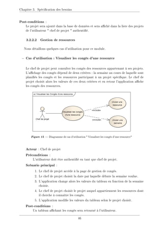 Chapitre 3. Spécication des besoins
Post-conditions :
Le projet sera ajouté dans la base de données et sera aché dans la liste des projets
de l'utilisateur  chef de projet  authentié.
3.2.2.2 Gestion de ressources
Nous détaillons quelques cas d'utilisation pour ce module.
− Cas d'utilisation : Visualiser les congés d'une ressource
Le chef de projet peut consulter les congés des ressources appartenant à ses projets.
L'achage des congés dépend de deux critères : la semaine au cours de laquelle sont
planiés les congés et les ressources participant à un projet spécique. Le chef de
projet choisit alors les valeurs de ces deux critères et en retour l'application ache
les congés des ressources.
Figure15 Diagramme de cas d'utilisation  Visualiser les congés d'une ressource
Acteur : Chef de projet
Préconditions :
L'utilisateur doit être authentié en tant que chef de projet.
Scénario principal :
1. Le chef de projet accède à la page de gestion de congés.
2. Le chef de projet choisit la date par laquelle débute la semaine voulue.
3. L'application change alors les valeurs du tableau en fonction de la semaine
choisie.
4. Le chef de projet choisit le projet auquel appartiennent les ressources dont
il cherche à connaître les congés.
5. L'application modie les valeurs du tableau selon le projet choisit.
Post-conditions :
Un tableau achant les congés sera retourné à l'utilisateur.
46
 