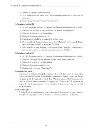 Chapitre 3. Spécication des besoins
5. Il saisit le login de cette ressource.
6. Et il entre le mot de passe lié à l'environnement choisit de la ressource en
question.
7. Enn, il appuie sur le bouton Enregistrer.
Scénario principal B :
1. Le chef de projet accède à la page de Gestion des environnements externes.
2. Il choisir de modier le login et le mot de passe d'une ressource.
3. Il choisit la ressource correspondante.
4. Il choisit l'environnement externe
5. L'application lui ache le login et le mot de passe
6. Pour modier le login, il clique sur le lien Modier cité devant le login,
saisit la nouvelle valeur et appui sur Valider.
7. Pour modier le mot de passe, il clique sur le lien Modier cité devant le
mot de passe, saisit la nouvelle valeur et appui sur Valider.
Scénario principal C :
1. Le chef de projet accède à la page de Gestion des environnements externes.
2. Il choisit de supprimer un login et mot de passe d'une ressource.
3. Il choisit la ressource correspondante
4. Il choisit l'environnement externe
5. Il clique sur le bouton Supprimer.
Scénario alternatif :
Concernant le scénario principal A, à l'étape 3, si le chef de projet ne trouve pas
l'environnement qu'il cherche dans la liste déroulante, il peut ajouter un nouvel
environnement. Il clique alors sur le lien Ajouter un nouvel environnement,
saisit le nom de l'environnement et appuie sur Enregistrer. Il poursuit les
étapes de 4 à 7 pour ajouter les coordonnées de la ressource dans ce nouvel
environnement.
Post-conditions :
A la n de cette manipulation, les coordonnées de la ressource seront ajoutées,
modiés ou supprimés, selon le choix de la fonctionnalité par l'utilisateur.
49
 