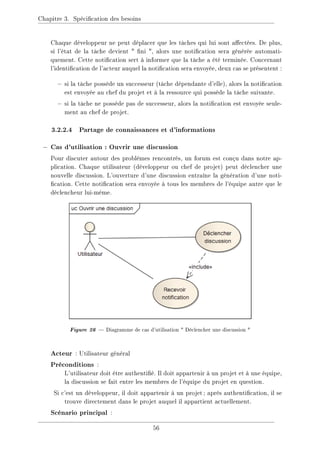 Chapitre 3. Spécication des besoins
Chaque développeur ne peut déplacer que les tâches qui lui sont aectées. De plus,
si l'état de la tâche devient  ni , alors une notication sera générée automati-
quement. Cette notication sert à informer que la tâche a été terminée. Concernant
l'identication de l'acteur auquel la notication sera envoyée, deux cas se présentent :
 si la tâche possède un successeur (tâche dépendante d'elle), alors la notication
est envoyée au chef du projet et à la ressource qui possède la tâche suivante.
 si la tâche ne possède pas de successeur, alors la notication est envoyée seule-
ment au chef de projet.
3.2.2.4 Partage de connaissances et d'informations
− Cas d'utilisation : Ouvrir une discussion
Pour discuter autour des problèmes rencontrés, un forum est conçu dans notre ap-
plication. Chaque utilisateur (développeur ou chef de projet) peut déclencher une
nouvelle discussion. L'ouverture d'une discussion entraîne la génération d'une noti-
cation. Cette notication sera envoyée à tous les membres de l'équipe autre que le
déclencheur lui-même.
Figure 26  Diagramme de cas d'utilisation  Déclencher une discussion 
Acteur : Utilisateur général
Préconditions :
L'utilisateur doit être authentié. Il doit appartenir à un projet et à une équipe,
la discussion se fait entre les membres de l'équipe du projet en question.
Si c'est un développeur, il doit appartenir à un projet; après authentication, il se
trouve directement dans le projet auquel il appartient actuellement.
Scénario principal :
56
 