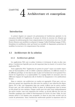 CHAPITRE
4 Architecture et conception
Introduction
Le présent chapitre est consacré à la présentation de l'architecture générale et à la
conception détaillée de l'application. Il permet de décrire la structure des éléments qui
composent la solution proposée, leurs comportements et les interactions entre eux. Ces dif-
férents éléments sont modélisés en adoptant le langage Unied Modeling Langage (UML),
formalisme de modélisation objet qui fournit un ensemble de diagrammes permettant de
modéliser la structure et le comportement d'un système.
4.1 Architecture de la solution
4.1.1 Architecture globale
Les applications Web sont en pleine évolution et deviennent de plus en plus com-
plexes. L'architecture logicielle joue un rôle important dans la réussite et la survie d'une
application Web.
Notre application Web Application de gestion de projet expose un nombre impor-
tants de fonctionnalités et elle est dédiée à plusieurs utilisateurs, de diérents statuts et
de diérents privilèges. Le but dans la mise en place de l'architecture est de garantir l'évo-
lutivité de l'application et sa maintenabilité. Un couplage faible est nécessaire entre les
diérentes logiques de l'application an de faciliter les changements et les améliorations
futures.
Dans ce contexte, une architecture en couches est appropriée. D'une part, cette ar-
chitecture garanti une répartition des rôles entre les couches et une réduction des dépen-
dances. De ce fait, tout changement dans une couche n'aecte pas les autres couches.
D'autre part, une telle architecture facilite la phase de développement dans la mesure
où elle permet les tests unitaires. Chaque couche peut être alors testée indépendamment
des autres couches; sans cette séparation des couches, on devrait eectuer des tests sur
l'interface graphique pour vérier le fonctionnement de l'accès à la base. Enn, les trai-
tements métier et les données sont encapsulés; le client ne peut donc accéder qu'à la
couche de présentation. Ainsi, l'architecture multicouche garantit la séparation entre les
60
 