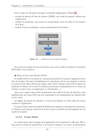 Chapitre 4. Architecture et conception
Cette couche est elle-même découpée en modules indépendants (Figure 30) :
− système de gestion de base de données (SGBD), qui stocke les données utilisées par
l'application,
− module de persistance, qui assure la correspondance entre les objets et les données
de la base,
− module d'accès aux données : gère la manipulation des données.
Figure 30  Architecture de la couche de données
Au niveau du module d'accès aux données, nous avons utilisé le modèle de conception
DAO (Data Access Object).
F Objets d'Accès aux Données (DAO)
Le modèle DAO est un patron de conception qui permet de séparer l'application de la
base de données. Il permet d'implémenter les mécanismes d'accès aux données à travers
la création d'une classe DAO pour chaque objet métier. Chaque classe DAO contient les
méthodes de liaison avec la base de données permettant la manipulation de cet objet (sa
création, sa mise à jour, sa suppression, sa récupération,...).
Ainsi, pour chaque classe entité (représentant une table de la base de données), nous
implémentons une classe DAO qui sera responsable de la manipulation des données liées
à cette entité.
La logique de gestion des données et d'accès aux données est alors isolée des autres
couches de l'application.
Ce patron donne aussi une grande exibilité pour changer le mécanisme de persistance
à n'importe quel moment, sans devoir mettre à jour les modules qui interagissent avec la
couche de données.
4.1.2.2 Couche Métier
La couche métier gère la logique de l'application et les traitements à eectuer. Elle se
situe entre la couche de présentation et la couche de données. La couche de présentation
62
 