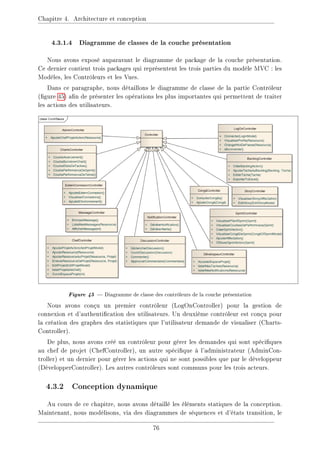 Chapitre 4. Architecture et conception
4.3.1.4 Diagramme de classes de la couche présentation
Nous avons exposé auparavant le diagramme de package de la couche présentation.
Ce dernier contient trois packages qui représentent les trois parties du modèle MVC : les
Modèles, les Contrôleurs et les Vues.
Dans ce paragraphe, nous détaillons le diagramme de classe de la partie Contrôleur
(gure 45) an de présenter les opérations les plus importantes qui permettent de traiter
les actions des utilisateurs.
Figure 45  Diagramme de classe des contrôleurs de la couche présentation
Nous avons conçu un premier contrôleur (LogOnController) pour la gestion de
connexion et d'authentication des utilisateurs. Un deuxième contrôleur est conçu pour
la création des graphes des statistiques que l'utilisateur demande de visualiser (Charts-
Controller).
De plus, nous avons créé un contrôleur pour gérer les demandes qui sont spéciques
au chef de projet (ChefController), un autre spécique à l'administrateur (AdminCon-
troller) et un dernier pour gérer les actions qui ne sont possibles que par le développeur
(DévelopperController). Les autres contrôleurs sont communs pour les trois acteurs.
4.3.2 Conception dynamique
Au cours de ce chapitre, nous avons détaillé les éléments statiques de la conception.
Maintenant, nous modélisons, via des diagrammes de séquences et d'états transition, le
76
 