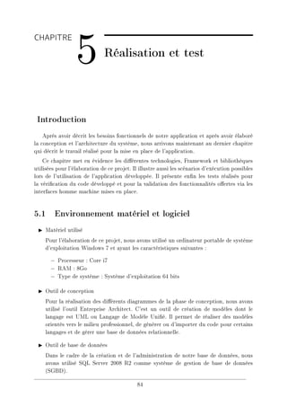 CHAPITRE
5 Réalisation et test
Introduction
Après avoir décrit les besoins fonctionnels de notre application et après avoir élaboré
la conception et l'architecture du système, nous arrivons maintenant au dernier chapitre
qui décrit le travail réalisé pour la mise en place de l'application.
Ce chapitre met en évidence les diérentes technologies, Framework et bibliothèques
utilisées pour l'élaboration de ce projet. Il illustre aussi les scénarios d'exécution possibles
lors de l'utilisation de l'application développée. Il présente enn les tests réalisés pour
la vérication du code développé et pour la validation des fonctionnalités oertes via les
interfaces homme machine mises en place.
5.1 Environnement matériel et logiciel
I Matériel utilisé
Pour l'élaboration de ce projet, nous avons utilisé un ordinateur portable de système
d'exploitation Windows 7 et ayant les caractéristiques suivantes :
− Processeur : Core i7
− RAM : 8Go
− Type de système : Système d'exploitation 64 bits
I Outil de conception
Pour la réalisation des diérents diagrammes de la phase de conception, nous avons
utilisé l'outil Entreprise Architect. C'est un outil de création de modèles dont le
langage est UML ou Langage de Modèle Unié. Il permet de réaliser des modèles
orientés vers le milieu professionnel, de générer ou d'importer du code pour certains
langages et de gérer une base de données relationnelle.
I Outil de base de données
Dans le cadre de la création et de l'administration de notre base de données, nous
avons utilisé SQL Server 2008 R2 comme système de gestion de base de données
(SGBD).
84
 