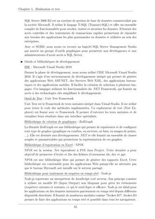 Chapitre 5. Réalisation et test
SQL Server 2008 R2 est un système de gestion de base de données commercialisé par
la société Microsoft. Il utilise le langage T-SQL (Transact-SQL) et ore un ensemble
complet de fonctionnalités pour stocker, traiter et sécuriser les données. Il fournit des
accès contrôlés et des traitements de transactions rapides permettant de répondre
aux besoins des applications les plus gourmandes en données et utilisées au sein des
entreprises.
Avec ce SGBD, nous avons eu recourt au logiciel SQL Server Management Studio
qui associe un groupe d'outils graphiques pour permettre aux développeurs et aux
administrateurs d'avoir accès à SQL Server.
I Outils et bibliothèques de développement
IDE : Microsoft Visual Studio 2010
Durant la phase de développement, nous avons utilisé l'IDE Microsoft Visual Studio
2010. Il s'agit d'un environnement de développement intégré qui permet de générer
des applications Web ASP.NET, des Services Web XML, des applications bureau-
tiques et des applications mobiles. Il facilite la création de solutions à plusieurs lan-
gages. Ces langages utilisent les fonctionnalités du .NET Framework, qui fournit un
accès à des technologies clés simpliant le développement.
Outil de Test : Unit Test Framework
Unit Test est le Framework de tests unitaires intégré dans Visual Studio. Il est utilisé
pour tester le code des méthodes implémentées. Un explorateur de test (Test Ex-
plorer) est fourni avec ce Framework. Il permet d'exécuter les tests unitaires et de
visualiser leurs résultats dans une interface spécialisée.
Bibliothèque de création de graphiques : ZedGraph
La librairie ZedGraph est une bibliothèque qui permet de représenter et de congurer
tout type de graphes (graphique en courbes, en secteurs, en bars, en nuages de points,
...). Elle est destinée aux développements .NET et elle fournit un ensemble de classes
souples et paramétrables qui permettent la représentation de ces graphes.
Bibliothèque d'exportation en Excel : NPOI
NPOI est la version .Net équivalente à POI Java Project. Cette dernière a pour
objectif de permettre d'écrire et lire des chiers d'extensions xls, doc et ppt.
NPOI est une bibliothèque libre qui permet de générer des rapports Excel. Cette
bibliothèque est convenable pour les applications Web puisqu'elle ne nécessite pas
que le bureau Microsoft soit installé sur le serveur partagé.
Bibliothèque pour traitement de requêtes en temps réel : Node.js
Node.js représente un interpréteur de JavaScript coté serveur. Son principe consiste
à utiliser un modèle IO (Input/Output) non bloquant pour gérer les évènements
(requêtes) entrants et sortants, ce qui le rend léger et ecace. Node.js est idéal pour
les applications où des données intensives parviennent en temps réel depuis diérents
dispositifs distribués. Il fournit de nombreux modules comme Socket.IO. Socket.IO
permet de faire des applications en temps réel et possible dans tous les navigateurs.
85
 