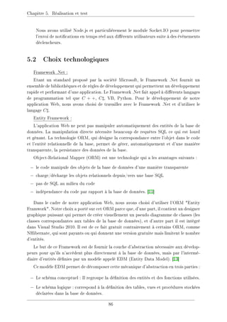 Chapitre 5. Réalisation et test
Nous avons utilisé Node.js et particulièrement le module Socket.IO pour permettre
l'envoi de notications en temps réel aux diérents utilisateurs suite à des évènements
déclencheurs.
5.2 Choix technologiques
Framework .Net :
Etant un standard proposé par la société Microsoft, le Framework .Net fournit un
ensemble de bibliothèques et de règles de développement qui permettent un développement
rapide et performant d'une application. Le Framework .Net fait appel à diérents langages
de programmation tel que C + +, C], VB, Python. Pour le développement de notre
application Web, nous avons choisi de travailler avec le Framework .Net et d'utiliser le
langage C].
Entity Framework :
L'application Web ne peut pas manipuler automatiquement des entités de la base de
données. La manipulation directe nécessite beaucoup de requêtes SQL ce qui est lourd
et gênant. La technologie ORM, qui désigne la correspondance entre l'objet dans le code
et l'entité relationnelle de la base, permet de gérer, automatiquement et d'une manière
transparente, la persistance des données de la base.
Object-Relational Mapper (ORM) est une technologie qui a les avantages suivants :
− le code manipule des objets de la base de données d'une manière transparente
− charge/décharge les objets relationnels depuis/vers une base SQL
− pas de SQL au milieu du code
− indépendance du code par rapport à la base de données. [11]
Dans le cadre de notre application Web, nous avons choisi d'utiliser l'ORM Entity
Framwork. Notre choix a porté sur cet ORM parce que, d'une part, il contient un designer
graphique puissant qui permet de créer visuellement un pseudo diagramme de classes (les
classes correspondantes aux tables de la base de données), et d'autre part il est intégré
dans Visual Studio 2010. Il est de ce fait gratuit contrairement à certains ORM, comme
NHibernate, qui sont payants ou qui donnent une version gratuite mais limitent le nombre
d'entités.
Le but de ce Framework est de fournir la couche d'abstraction nécessaire aux dévelop-
peurs pour qu'ils n'accèdent plus directement à la base de données, mais par l'intermé-
diaire d'entités dénies par un modèle appelé EDM (Entity Data Model). [13]
Ce modèle EDM permet de décomposer cette mécanique d'abstraction en trois parties :
− Le schéma conceptuel : Il regroupe la dénition des entités et des fonctions utilisées.
− Le schéma logique : correspond à la dénition des tables, vues et procédures stockées
déclarées dans la base de données.
86
 