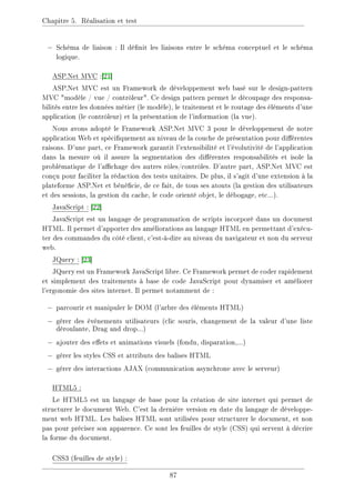 Chapitre 5. Réalisation et test
− Schéma de liaison : Il dénit les liaisons entre le schéma conceptuel et le schéma
logique.
ASP.Net MVC :[21]
ASP.Net MVC est un Framework de développement web basé sur le design-pattern
MVC modèle / vue / contrôleur. Ce design pattern permet le découpage des responsa-
bilités entre les données métier (le modèle), le traitement et le routage des éléments d'une
application (le contrôleur) et la présentation de l'information (la vue).
Nous avons adopté le Framework ASP.Net MVC 3 pour le développement de notre
application Web et spéciquement au niveau de la couche de présentation pour diérentes
raisons. D'une part, ce Framework garantit l'extensibilité et l'évolutivité de l'application
dans la mesure où il assure la segmentation des diérentes responsabilités et isole la
problématique de l'achage des autres rôles/contrôles. D'autre part, ASP.Net MVC est
conçu pour faciliter la rédaction des tests unitaires. De plus, il s'agit d'une extension à la
plateforme ASP.Net et bénécie, de ce fait, de tous ses atouts (la gestion des utilisateurs
et des sessions, la gestion du cache, le code orienté objet, le débogage, etc...).
JavaScript : [22]
JavaScript est un langage de programmation de scripts incorporé dans un document
HTML. Il permet d'apporter des améliorations au langage HTML en permettant d'exécu-
ter des commandes du côté client, c'est-à-dire au niveau du navigateur et non du serveur
web.
JQuery : [23]
JQuery est un Framework JavaScript libre. Ce Framework permet de coder rapidement
et simplement des traitements à base de code JavaScript pour dynamiser et améliorer
l'ergonomie des sites internet. Il permet notamment de :
− parcourir et manipuler le DOM (l'arbre des éléments HTML)
− gérer des événements utilisateurs (clic souris, changement de la valeur d'une liste
déroulante, Drag and drop...)
− ajouter des eets et animations visuels (fondu, disparation,...)
− gérer les styles CSS et attributs des balises HTML
− gérer des interactions AJAX (communication asynchrone avec le serveur)
HTML5 :
Le HTML5 est un langage de base pour la création de site internet qui permet de
structurer le document Web. C'est la dernière version en date du langage de développe-
ment web HTML. Les balises HTML sont utilisées pour structurer le document, et non
pas pour préciser son apparence. Ce sont les feuilles de style (CSS) qui servent à décrire
la forme du document.
CSS3 (feuilles de style) :
87
 