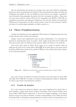 Chapitre 5. Réalisation et test
Pour la structuration du contenu de nos pages web, nous avons utilisé la technologie
html5, par contre, la spécication de la forme et de la présentation des pages a été faite par
l'utilisation des feuilles de style. Les feuilles de styles servent, par exemple, à spécier le
type de la police d'un paragraphe, la couleur d'un titre, les marges, les tailles,... Dans notre
cas, nous avons utilisé la version CSS 3 qui est compatible avec HTML5. CSS3 ore un
ensemble de nouveautés qui améliorent l'apparence d'un site web. Parmis ses nouveautés,
CSS3 permet d'automatiser des eets visuels avancés coome les coins arrondis, l'opacité
des objets, les arrières plans multiples, les eets textuels, etc...
5.3 Phase d'implémentation
La phase de réalisation de notre application Web consiste en l'implémentation des trois
couches décrites dans l'architecture générale.
Chaque couche étant implémentée dans un projet indépendant, il est nécessaire de
garantir la communication entre ces projets. Ainsi, chaque projet doit avoir le chier dll
d'un autre projet dans ses références pour pouvoir utiliser ses classes et ses méthodes.
Nous avons donc ajouté le chier dll du projet de la couche de données dans les
références du projet de la couche métier (gure 52). De la même façon, nous avons ajouté
les chiers dll des deux projets de la couche de données et la couche métier dans le projet
de la couche présentation.
Figure 52  Référence du projet de la couche de données dans le projet Couche
Métier
En ce qui concerne la création de la base de données, nous avons lancé un script SQL
sous SQL Server 2008 R2. Ce script a été généré automatiquement depuis le diagramme
de classes conçu dans l'outil Enterprise Architect.
5.3.1 Couche de données
En ce qui concerne la couche de données, nous avons implémenté les classes Dao et
leurs interfaces, comme décrit dans le chapitre Conception. Pour la partie Domain, nous
avons utilisé l'ORM Entity Framework. A travers son designer graphique, nous faisons
appel au serveur de la base de données, à la base correspondante et aux tables de la base
de données SQL. L'outil génère automatiquement les classes entités correspondantes à ces
88
 