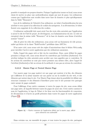 Chapitre 5. Réalisation et test
possède et manipule ses propres données. Puisque l'application tourne en local, nous avons
choisi de mettre en place une authentication simple par mot de passe. Les utilisateurs
connus par l'application sont stockés dans notre base de données et plus spéciquement
dans la Table Ressource.
Lors de la validation de l'identité d'un utilisateur, un ticket d'authentication lui sera
attribué et sera ajouté à la collection de cookies du navigateur. A sa déconnexion, le ticket
fournit sera supprimé de la collection des cookies.
L'utilisateur authentié doit aussi avoir l'un des trois rôles autorisés par l'application
à savoir le rôle de Chef de projet, de développeur, ou d'administrateur du site. Le rôle est
enregistré dans la même table Ressource de la base de données sous forme d'attribut
nommé statut.
An de gérer les rôles des utilisateurs, nous avons créé un fournisseur de rôle person-
nalisé qui hérite de la classe RoleProvider prédénie dans ASP.Net.
D'un autre côté, nous avons créé des règles d'autorisations dans le chier Web.cong
pour interdire l'accès à notre application par des utilisateurs anonymes.
Enn, l'appel des pages web se fait via les contrôleurs. Donc, pour dénir les pages
permises à chaque rôle, nous avons décoré les contrôleurs par l'attribut [Authorize]. Cet
attribut indique les rôles autorisés pour accéder aux vues appelées par ce contrôleur. Si
les actions du contrôleur ne sont pas toutes permises aux mêmes rôles, alors l'appel de
l'attribut [Authorize] se fait au niveau de la méthode et non pas au niveau du contrôleur.
5.3.3.2 Master Page et Nested Master Page
Une master page (ou page maître) est une page qui contient à la fois, des éléments
qui s'achent de la même manière sur une partie ou sur la totalité du site web, et des
éléments qui varient dans le site. Une Master Page donne alors la possibilité de dénir une
structure commune et des éléments d'interfaces pour tout le site pouvant être partagés
entre autant de pages souhaité.
Pour l'achage d'une entête commune à toutes les pages du site, nous avons déni
une page mère, de laquelle héritent toutes les pages de notre site. Cette entête contient le
nom de l'application, le logo de Telnet et les liens vers les fonctionnalités de connexion,
de déconnexion et d'accès au prol présentes dans toutes les pages de notre application
(Figure 54).
Figure 54  Entête commune de l'application dénit par la master page, aché
pour utilisateur non authentié
Dans certains cas, un ensemble de pages, et non toutes les pages du site, partagent
90
 