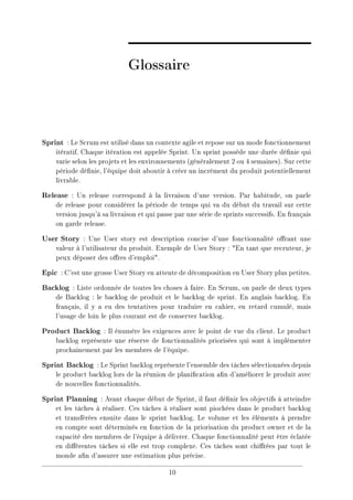 Glossaire
Sprint : Le Scrum est utilisé dans un contexte agile et repose sur un mode fonctionnement
itératif. Chaque itération est appelée Sprint. Un sprint possède une durée dénie qui
varie selon les projets et les environnements (généralement 2 ou 4 semaines). Sur cette
période dénie, l'équipe doit aboutir à créer un incrément du produit potentiellement
livrable.
Release : Un release correspond à la livraison d'une version. Par habitude, on parle
de release pour considérer la période de temps qui va du début du travail sur cette
version jusqu'à sa livraison et qui passe par une série de sprints successifs. En français
on garde release.
User Story : Une User story est description concise d'une fonctionnalité orant une
valeur à l'utilisateur du produit. Exemple de User Story : En tant que recruteur, je
peux déposer des ores d'emploi.
Epic : C'est une grosse User Story en attente de décomposition en User Story plus petites.
Backlog : Liste ordonnée de toutes les choses à faire. En Scrum, on parle de deux types
de Backlog : le backlog de produit et le backlog de sprint. En anglais backlog. En
français, il y a eu des tentatives pour traduire en cahier, en retard cumulé, mais
l'usage de loin le plus courant est de conserver backlog.
Product Backlog : Il énumère les exigences avec le point de vue du client. Le product
backlog représente une réserve de fonctionnalités priorisées qui sont à implémenter
prochainement par les membres de l'équipe.
Sprint Backlog : Le Sprint backlog représente l'ensemble des tâches sélectionnées depuis
le product backlog lors de la réunion de planication an d'améliorer le produit avec
de nouvelles fonctionnalités.
Sprint Planning : Avant chaque début de Sprint, il faut dénir les objectifs à atteindre
et les tâches à réaliser. Ces tâches à réaliser sont piochées dans le product backlog
et transférées ensuite dans le sprint backlog. Le volume et les éléments à prendre
en compte sont déterminés en fonction de la priorisation du product owner et de la
capacité des membres de l'équipe à délivrer. Chaque fonctionnalité peut être éclatée
en diérentes tâches si elle est trop complexe. Ces tâches sont chirées par tout le
monde an d'assurer une estimation plus précise.
10
 