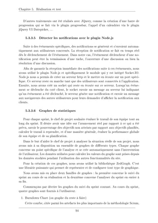 Chapitre 5. Réalisation et test
D'autres traitements ont été réalisés avec JQuery, comme la création d'une barre de
progression qui se fait via le plugin progressbar, l'appel d'un calendrier via le plugin
jQuery UI Datepicker, ...
5.3.3.5 Détecter les notications avec le plugin Node.js
Suite à des évènements spéciques, des notications se génèrent et s'envoient automa-
tiquement aux utilisateurs concernés. La réception de notication se fait en temps réel
dès le déclenchement de l'évènement. Dans notre cas, l'évènement déclencheur d'une no-
tication peut être la terminaison d'une tâche, l'ouverture d'une discussion ou bien la
résolution d'une discussion.
An de garantir la réception immédiate des notications suite à ces évènements, nous
avons utilisé le plugin Node.js et spéciquement le module qui y est intégré Socket.IO.
Node.js nous a permis de créer un serveur http et le mettre en écoute sur un port spéci-
que. Ce serveur reste en marche tant que des utilisateurs sont connectés à l'application.
Ensuite, nous avons créé un socket qui reste en écoute sur ce serveur. Lorsqu'un évène-
ment se déclenche du coté client, le socket envoie un message au serveur lui indiquant
qu'un évènement a été déclenché, le serveur génère une notication et envoie un message
aux navigateurs des autres utilisateurs pour leurs demander d'acher la notication aux
clients.
5.3.3.6 Graphes de statistiques
Pour chaque sprint, le chef de projet souhaite évaluer le travail de son équipe tout au
long du sprint. Il désire avoir une idée sur l'avancement réel par rapport à ce qui a été
prévu, savoir le pourcentage des objectifs non atteints par rapport aux objectifs planiés,
calculer le travail à reprendre, et d'une manière générale, évaluer la performance globale
de son équipe et de sa planication.
Dans le but d'aider le chef de projet à analyser la situation réelle de son projet, nous
avons mis à sa disposition un ensemble de graphes de diérents types. Chaque graphe
concerne un point spécique de l'analyse et se crée automatiquement sans l'intervention
de l'utilisateur. Les données utilisées pour calculer les valeurs du graphe sont prises depuis
les données stockées pendant l'utilisation des autres fonctionnalités du site.
Pour la création de ces graphes, nous avons utilisé la bibliothèque ZedGraph. C'est
une librairie puissante qui permet de représenter et de congurer tout type de graphique.
Nous avons mis en place deux familles de graphes : la première concerne le suivi du
sprint au cours de sa réalisation et la deuxième concerne l'analyser du sprint en entier à
sa n.
Commençons par décrire les graphes du suivi du sprint courant. Au cours du sprint,
quatre graphes sont fournis à l'utilisateur.
1. Burndown Chart (ou graphe du reste à faire)
Cette courbe, citée parmi les artefacts les plus importants de la méthodologie Scrum,
94
 