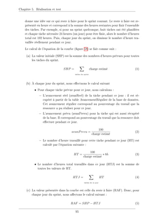 Chapitre 5. Réalisation et test
donne une idée sur ce qui reste à faire pour le sprint courant. Le reste à faire est re-
présenté en heure et correspond à la somme des heures restantes pour nir l'ensemble
des tâches. Par exemple, si pour un sprint quelconque, huit tâches ont été planiées
et chaque tâche nécessite 24 heures (un jour) pour être nie, alors le nombre d'heures
total est 192 heures. Puis, chaque jour du sprint, on diminue le nombre d'heure tra-
vaillée réellement pendant ce jour.
Le calcul de l'équation de la courbe (gure 58) se fait comme suit :
(a) La valeur initiale (SHP) est la somme des nombres d'heures prévues pour toutes
les tâches du sprint.
SHP =
X
tâches du sprint
charge estimé (1)
(b) À chaque jour du sprint, nous eectuons le calcul suivant
• Pour chaque tâche prévue pour ce jour, nous calculons :
− L'avancement réel (avanReel) de la tâche pendant ce jour : il est ré-
cupéré à partir de la table AvancementRégulier de la base de données.
Cet avancement régulier correspond au pourcentage du travail que la
ressource a pu réaliser pour ce jour.
− L'avancement prévu (avanPrevu) pour la tâche qui est aussi récupéré
de la base. Il correspond au pourcentage du travail que la ressource doit
eectuer pendant ce jour.
avanPrevu =
100
charge estimé
(2)
− Le nombre d'heure travaillé pour cette tâche pendant ce jour (HT) est
calculé par l'équation suivante :
HT =
100
charge estimé
∗ 8h (3)
• Le nombre d'heures total travaillés dans ce jour (HTJ) est la somme de
toutes les valeurs de HT.
HTJ =
X
tâches de ce jour
HT (4)
(c) La valeur présentée dans la courbe est celle du reste à faire (RAF). Donc, pour
chaque jour du sprint, nous aectons le calcul suivant :
RAF = SHP − HTJ (5)
95
 