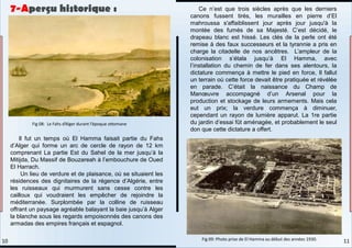 Il fut un temps où El Hamma faisait partie du Fahs
d’Alger qui forme un arc de cercle de rayon de 12 km
comprenant La partie Est du Sahel de la mer jusqu’à la
Mitijda, Du Massif de Bouzareah à l’embouchure de Oued
El Harrach.
Un lieu de verdure et de plaisance, où se situaient les
résidences des dignitaires de la régence d’Algérie, entre
les ruisseaux qui murmurent sans cesse contre les
cailloux qui voudraient les empêcher de rejoindre la
méditerranée. Surplombée par la colline de ruisseau
offrant un paysage agréable balayant la baie jusqu’à Alger
la blanche sous les regards empoisonnés des canons des
armadas des empires français et espagnol.
Ce n’est que trois siècles après que les derniers
canons fussent tirés, les murailles en pierre d’El
mahroussa s'affaiblissent jour après jour jusqu'à la
montée des fumés de sa Majesté. C’est décidé, le
drapeau blanc est hissé. Les clés de la perle ont été
remise à des faux successeurs et la tyrannie a pris en
charge la citadelle de nos ancêtres. L’ampleur de la
colonisation s’étala jusqu’à El Hamma, avec
l’installation du chemin de fer dans ses alentours, la
dictature commença à mettre le pied en force, Il fallut
un terrain où cette force devait être pratiquée et révélée
en parade. C’était la naissance du Champ de
Manœuvre accompagné d’un Arsenal pour la
production et stockage de leurs armements. Mais cela
eut un prix; la verdure commença à diminuer,
cependant un rayon de lumière apparut. La 1re partie
du jardin d’essai fût aménagée, et probablement le seul
don que cette dictature a offert.
Fig 08: Le Fahs d’Alger durant l’époque ottomane
.
Fig 09: Photo prise de El Hamma au début des années 1930.
7-Aperçu historique :
11
10
 