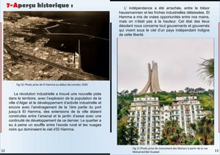 La révolution industrielle a trouvé une nouvelle piste
dans le territoire, avec l’explosion de la population de la
ville d’Alger et le développement d’activité industrielle et
encore avec l’aménagement de la 1ère partie du port
jusqu’à El Hamma, des extensions de la ville étaient
construites entre l’arsenal et le jardin d’essai avec une
continuité de développement de ce dernier. Le quartier a
eu à peine un souffle entre l’exode rural et les nuages
noirs qui dominaient le ciel d’El Hamma.
L’ indépendance a été arrachée, entre le trésor
haussmannien et les friches industrielles délaissées. El
Hamma a mis de vraies opportunités entre nos mains,
mais on n’était pas à la hauteur. Cet état des lieux
désolant nous concerne tout gouvernants et gouvernés
qui vivent sous le ciel d’un pays indépendant indigne
de cette liberté.
Fig 10: Photo prise de El Hamma au début des années 1930
Fig 11:Photo prise de monument des Martyrs à partir de la rue
Mohamed Bel Ouzdad
7-Aperçu historique :
13
12
 