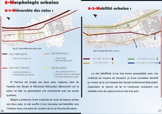 El Hamma est longés par deux axes majeures celui de
Hassiba ben Bouali et Mohamed Belouzdad débouchant sur la
place 1er Mai, lui garantissant une connectivité avec les autres
quartiers.
Malgré la présence d’une multitude de voies de liaisons entres
ces deux axes, le site souffre d’une mauvaise perméabilités vers
l’interieur avec une perte de vocation de la rue Rouchai Boualam.
Le site bénéficie d’une très bonne accessibilité avec une
multitude de moyens de transport, et d’une circulation densifié
au niveau de la rue Hassiba Ben Bouali et Mohamed Belouzdad.
Cependant, le chemin de fer et l’autoroute constituent une
véritable zone de rupture entre le site et le port.
8-1-Hiérarchie des voies :
8-2-Mobilité urbaine :
8-Morphologie urbaine
Fig 12 :Carte hiérarchie des voies
Fig 13 :Carte Mobilité urbaine
17
16
 