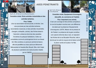 Caractère mixte: Entre activités industrielles et des
activités tertiaires.
Flux: Faible
Une rue secondaire mal structurée, et étroite. Une
voie ponctuée par des activités tertiaires,
secondaires nuisances, et des activités industrielles
(hangars, entrepôts, usines), des friches laissé à
l’abondon, présence énormes des assiettes
foncières et quelques habitations. Cette rue
considérée comme le prolongement de la rue Aissat
Idir. Elle constitue un parcours central de liaison,
elle est parallèle aux deux parcours Mohamed
Belouezdad et Hassiba Ben Bouali. Elle a fait l’objet
de plusieurs opérations de restructuration établis
par le CNERU.
Caractère mixte: Equipement d’envergure,
éducatifs, du commerce et l’habitat.
Flux: Important (rue animé).
C’est une rue large et très animés comparée à
la rue de boualam rouchai avec une différance
de statut par la présence d’équipements
d’envergures: (UGTA, Maison de la presse) et
de l’habiat. La présence de la gare constitue
une rupture entre les deux rues. on rajoutant
les friches de la rue Boualam Rouchai, cela a
donné par la suite la coupure de la liaison entre
la place carrés et la place 1er Mai.
RUE
AISSAT
IDIR
RUE
ROUCHAI
BOUALAM
AXES PENETRANTS
7-Morphologie urbaine
Fig 26 :Coupe Schématique sur la rue Rouchai Boualam Fig 30 ::Coupe Schématique sur la rue Aissat Idir.
Fig 23 ,24 , 25 Vue sur la rue Rouchai Boualam.
Fig 27 ,28 , 29 Vue sur
la rue Aissat Idir..
23
22
 
