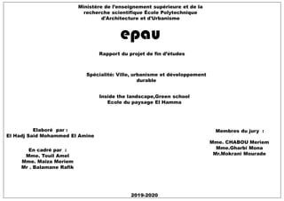Ministère de l’enseignement supérieure et de la
recherche scientifique École Polytechnique
d'Architecture et d'Urbanisme
Rapport du projet de fin d’études
Spécialité: Ville, urbanisme et développement
durable
Elaboré par :
El Hadj Said Mohammed El Amine
En cadré par :
Mme. Touil Amel
Mme. Maïza Meriem
Mr . Balamane Rafik
2019-2020
Membres du jury :
Mme. CHABOU Meriem
Mme.Gharbi Mona
Mr.Mokrani Mourade
Inside the landscape,Green school
Ecole du paysage El Hamma
 