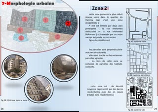cette zone présente le plus réduit
réseau viaire dans le quartier du
Hamma (car c'est une zone
résidentielle )
• elle est limitée par deux axes
principales ( la rue Mohamed
Belouizdad et la rue Mohamed
Belkacemi ) et traversée par un autre
axe qui est posée sur un ancien
ligne de ruissèlement
les parcelles sont perpendiculaire
aux axes structurants
elles sont tracée sur les anciennes
parcelles agricoles
- les ilots de cette zone se
compose de parcelles des habitats
collectifs.
cette zone est de densité
moyenne représenté par des barres
résidentielles avec des en cœurs
d’ilots ( zone résidentielles )
7-Morphologie urbaine
Zone 2
Fig 38,39,40:vue dans la zone 2
Fig 41: système viaire
Fig 42: système parcellaire
Fig 43: système bâti 29
28
 