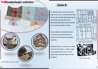 on distingue deux axes structurants
cette zone (01) la rue Rochai Boualem
c'est la plus recente elle existe depuis
la période coloniale (02) la rue
Mohamed Belouizdad, elle est posée
sur un ancien aqueduc romain.
les parcelles sont perpendiculaire
aux axes structurants elles sont
tracée sur les anciennes parcelles
agricoles.
D'après le plan on observe que cette
zone est très dense , le bâti occupe
une superficie plus que 70 % (la
plupart des surfaces bâtis sont des
hangars)
7-Morphologie urbaine
Zone 3
Fig 44,45,46:vue dans la zone 3
Fig 47: système viaire
Fig 48: système parcellaire
Fig 49: système bâti
31
30
 