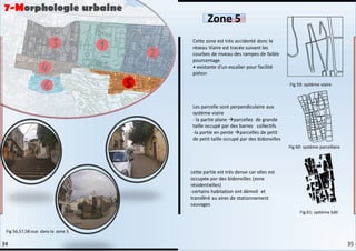 Cette zone est très accidenté donc le
réseau Viaire est tracée suivant les
courbes de niveau des rampes de faible
pourcentage
• existante d'un escalier pour facilité
piéton
Les parcelle sont perpendiculaire aux
système viaire
- la partie plane parcelles de grande
taille occupé par des barres collectifs
-la partie en pente parcelles de petit
de petit taille occupé par des bidonvilles
cette partie est très dense car elles est
occupée par des bidonvilles (zone
résidentielles)
-certains habitation ont démoli et
transféré au aires de stationnement
sauvages
Zone 5
Fig 59: système viaire
Fig 60: système parcellaire
Fig 61: système bâti
Fig 56,57,58:vue dans la zone 5
7-Morphologie urbaine
35
34
 