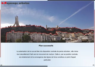La polarisation de la vue est liée à la disposition centrale de pente arborées ; elle mène
tout naturellement l'œil vers le monument de martyrs. Celle-ci, par sa position centrale,
son éclairement et la convergence des lignes de force constitue un point d'appel
particulier.
Plan successifs
9-Payasage urbaine
45
44
 