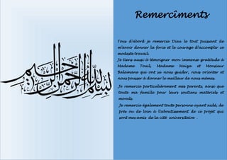 Remercîments
Tous d’abord je remercie Dieu le tout puissant de
m’avoir donner la force et le courage d’accomplir ce
modeste travail.
Je tiens aussi à témoigner mon immense gratitude à
Madame Touil, Madame Maïza et Monsieur
Balamane qui ont su nous guider, nous orienter et
nous pousser à donner le meilleur de nous mêmes.
Je remercie particulièrement mes parents, ainsi que
toute ma famille pour leurs soutiens matériels et
morals.
Je remercie également toute personne ayant aidé, de
près ou de loin à l’aboutissement de ce projet qui
sont mes amis de la cité universitaire .
 