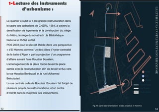 Le quartier a subit la 1 ère grande restructuration dans
le cadre des opérations de CNERU 1984, à travers la
densification de logements et la construction du: siège
du Métro, le siège du sonatrach , la Bibliothèque
National et l’hôtel sofitel.
POS 2003 pour le site est établie dans une perspective
« d’El Hamma comme l’un des pôles d’hyper-centralité
de la baite d’Alger » par la projection d’un programme
d’affaire suivant l’axe Rouchai Boualam,
L’aménagement de la place ronde devant la place
carrée avec la restructuration afin de dévier le flux vers
la rue Hassiba Benbouali et la rue Mohamed
Belouizded.
La rue centrale celle de Rouchai Boualam fait l’objet de
plusieurs projets de restructurations, et un centre
d’intérêt dans la majorités des interventions.
1-Lecture des instruments
d'urbanisme :
53
52
Fig 70: Carte des Orientations et des projets à El Hamma.
 