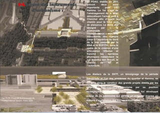 Le PDAU, établie en 2011
prévoit deux axes
importants pour El
Hamma. Le 1er s’agit de
l’aménagement de la baie,
délocalisant l’actuel port à
Cherchel afin d’ouvrir le
chemin pour le futur port
de plaisance. Le 2ème axe
désigné par « la
promenade de
l’indépendance » depuis le
monuments des martyrs
jusqu’à l’aquarium au bord
de la mer passant par la
BNA et le SOFITEL dans le
cadre de la création d’une
articulation Villemer et
franchir les barrières
physiques notamment la
rue Hassiba ben Bouali, le
chemin de fer et
l’autoroute.
Les Ateliers de la SNTF, un témoignage de la période
industrielle et l’un des emblèmes du quartier el Hamma, se
retrouve dans le carrefour des grands projets établis par les
différents instruments d’urbanisme par sa position
stratégiques. Néanmoins, aucun intérêt ne fut développé
autour de ce patrimoine qui garanti un potentiel énorme en
matière d’exploitation des friches industrielles.
1-Lecture des instruments
d'urbanisme :
55
54
Figs 71,72: Projet de la promenade de
l’indépendance. Source: PDAU 2029
 