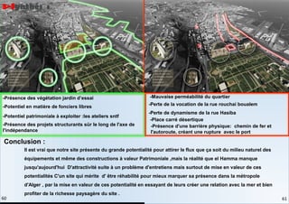 -Potentiel en matière de fonciers libres
-Potentiel patrimoniale à exploiter :les ateliers sntf
-Présence des projets structurants sür le long de l'axe de
l'indépendance
-Présence des végétation jardin d’essai -Mauvaise perméabilité du quartier
-Perte de la vocation de la rue rouchai boualem
-Perte de dynamisme de la rue Hasiba
-Place carré désertique
-Présence d'une barrière physique: chemin de fer et
l'autoroute, créant une rupture avec le port
Il est vrai que notre site présente du grande potentialité pour attirer le flux que ça soit du milieu naturel des
équipements et même des constructions à valeur Patrimoniale ,mais la réalité que el Hamma manque
jusqu'aujourd'hui D'attractivité suite à un problème d'entretiens mais surtout de mise en valeur de ces
potentialités C'un site qui mérite d' être réhabilité pour mieux marquer sa présence dans la métropole
d'Alger , par la mise en valeur de ces potentialité en essayant de leurs créer une relation avec la mer et bien
profiter de la richesse paysagère du site .
Conclusion :
3-Synthés :
61
60
 