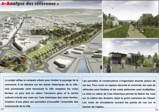 Les parcelles et constructions s’organisent ensuite autour de
cet axe. Pour avoir un espace sécurisé et convivial, les rues de
véhicules sont limitées et les voies piétonnes sont multipliées.
La mise en valeur de l’axe historique permet de libérer les vues
sur la colline des Avaloirs, étant le point culminant de l’Ouest.
Les voies de circulations ouvrent les points de vue sur le
clocher de l’église.
Le projet utilise le contexte urbain pour révéler le paysage de la
commune. Il se dessine sur les traces historiques de la ville.
Une promenade verte traversant la ville remplace les voies
ferrées, un parc met en valeur l’ancienne gare, et le centre
culturel oriente ses vues sur l’axe historique des voies ferrées.
Création d’une place qui permettra d’accueillir l’ensemble des
évènements de la ville.
4-Analyse des référence :
73
72
 