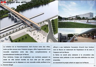 La création de ce franchissement, trait d’union entre des villes,
outre qu’elle renoue avec l’histoire longue, offre l’opportunité d’une
nouvelle respiration entre des villes complémentaires et
paradoxalement isolées par le fleuve.
Pour Achères, l’enjeu est d’optimiser son territoire passant du
stade de ville dortoir bordée de tout côté par des projets
économiques qui la dépasse en une nouvelle entité profitant d’un
foncier élargit
offrant à ses habitants l’occasion d’ouvrir leur horizon
vers le fleuve en redonnant de l’épaisseur et du sens à
l’espace vert du fleuve.
la Seine ne serait plus obstacle à la circulation des
hommes mais prétexte à une nouvelle définition du vivre
ensemble,
en recentrant le projet urbain en appui sur le fleuve.
4-Analyse des référence :
75
74
 