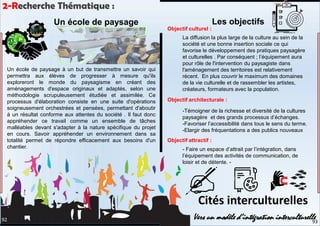 La diffusion la plus large de la culture au sein de la
société et une bonne insertion sociale ce qui
favorise le développement des pratiques paysagère
et culturelles . Par conséquent ; l’équipement aura
pour rôle de l'intervention du paysagiste dans
l'aménagement des territoires est relativement
récent. En plus couvrir le maximum des domaines
de la vie culturelle et de rassembler les artistes,
créateurs, formateurs avec la population.
-Témoigner de la richesse et diversité de la cultures
paysagère et des grands processus d’échanges.
-Favoriser l’accessibilité dans tous le sens du terme.
-Elargir des fréquentations a des publics nouveaux
- Faire un espace d’attrait par l’intégration, dans
l’équipement des activités de communication, de
loisir et de détente. -
Cités interculturelles
Vers un modèle d’intégration interculturelle
2-Recherche Thématique :
Un école de paysage à un but de transmettre un savoir qui
permettra aux élèves de progresser à mesure qu'ils
exploreront le monde du paysagisme en créant des
aménagements d'espace originaux et adaptés, selon une
méthodologie scrupuleusement étudiée et assimilée. Ce
processus d'élaboration consiste en une suite d'opérations
soigneusement orchestrées et pensées, permettant d'aboutir
à un résultat conforme aux attentes du société . Il faut donc
appréhender ce travail comme un ensemble de tâches
malléables devant s'adapter à la nature spécifique du projet
en cours. Savoir appréhender un environnement dans sa
totalité permet de répondre efficacement aux besoins d'un
chantier.
Les objectifs
Objectif culturel :
Objectif architecturale :
Objectif attractif :
Un école de paysage
93
92
 