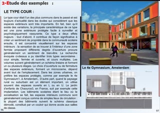Le type cour était l’un des plus communs dans le passé et est
toujours d’actualité dans les écoles qui considèrent que les
espaces extérieurs sont très importants. En fait, bien qu’il
existe des variations, la principale caractéristique de ce type
est une zone extérieure protégée facile à surveiller et
psychologiquement rassurante. Ce type a deux effets
majeurs : tout d’abord, il contribue de façon significative à
créer un sentiment de propriété dans la communauté scolaire
ensuite, il est concentré visuellement sur les espaces
intérieurs : la sensation de se trouver à l’intérieur d’une zone
fermée proposant différents degrés d’ouverture procure
généralement un sentiment de bien-être. La recherche
évoquée ci-dessus a pu identifier trois types secondaires :
cour simple, fermée et ouverte, et cours multiples. Les
volumes suivent généralement un schéma linéaire et forment
un ou plusieurs étages. Le choix d’ouverture ou de fermeture
des espaces extérieurs, formant un microcosme, dépend
avant tout de l’emplacement. Dans les zones urbaines, on
préfère les espaces protégés, comme par exemple le 4e
Gymnasium1, à Amsterdam,. D’autre part, quand le paysage
rural ou suburbain est un élément important, on utilise
souvent des espaces ouverts en L ou en U. Le jardin
d’enfants de Chaource3, en France, suit par exemple cette
implantation. Les bâtiments scolaires étant le lieu où la
socialisation se fait, les espaces intérieurs communs sont
généralement conçus comme de simples lieux de circulation :
la plupart des bâtiments suivent le schéma classique
démodé, constitué par un couloir qui donne accès aux salles
de classe.
LE TYPE COUR :
Le 4e Gymnasium, Amsterdam
2-Etude des exemples :
97
96
 