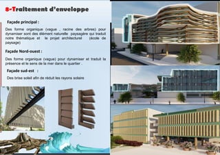 8-Traitement d’enveloppe
Façade principal :
Des forme organique (vague , racine des arbres) pour
dynamiser sont des élément naturelle paysagère qui traduit
notre thématique et le projet architecturel (école de
paysage)
Façade Nord-ouest :
Des forme organique (vague) pour dynamiser et traduit la
présence et le sens de la mer dans le quartier .
Façade sud-est :
Des brise soleil afin de réduit les rayons solaire
117
116
 