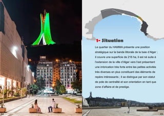 Le quartier du HAMMA présente une position
stratégique sur la bande littorale de la baie d’Alger ;
il couvre une superficie de 216 ha, il est né suite à
l’extension de la ville d’Alger vers l’est présentant
une imbrication très forte entre les petites activités
très diverses en plus constituant des éléments de
repère intéressants ; il se distingue par son statut
de pole de centralité et son orientation en tant que
zone d’affaire et de prestige.
1- Situation
03
02
 